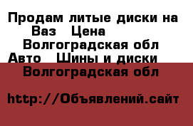 Продам литые диски на Ваз › Цена ­ 6 000 - Волгоградская обл. Авто » Шины и диски   . Волгоградская обл.